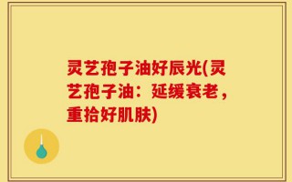 灵艺孢子油好辰光(灵艺孢子油：延缓衰老，重拾好肌肤)