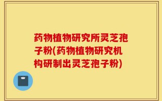 药物植物研究所灵芝孢子粉(药物植物研究机构研制出灵芝孢子粉)
