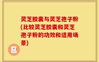 灵芝胶囊与灵芝孢子粉(比较灵芝胶囊和灵芝孢子粉的功效和适用场景)