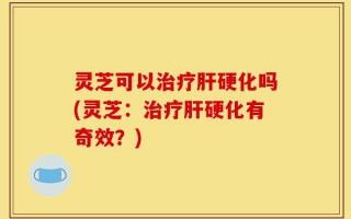 灵芝可以治疗肝硬化吗(灵芝：治疗肝硬化有奇效？)