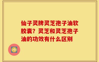 仙子灵牌灵芝孢子油软胶囊？灵芝和灵芝孢子油的功效有什么区别