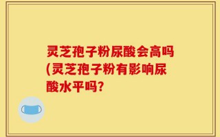 灵芝孢子粉尿酸会高吗(灵芝孢子粉有影响尿酸水平吗？