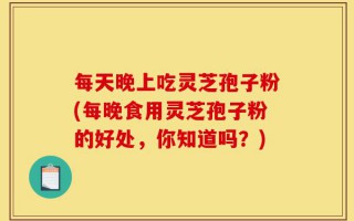 每天晚上吃灵芝孢子粉(每晚食用灵芝孢子粉的好处，你知道吗？)