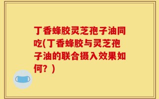 丁香蜂胶灵芝孢子油同吃(丁香蜂胶与灵芝孢子油的联合摄入效果如何？)