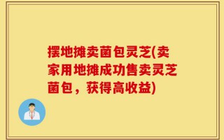 摆地摊卖菌包灵芝(卖家用地摊成功售卖灵芝菌包，获得高收益)