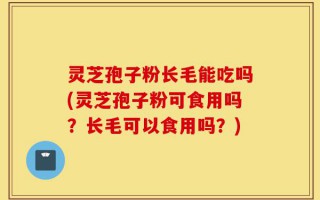 灵芝孢子粉长毛能吃吗(灵芝孢子粉可食用吗？长毛可以食用吗？)