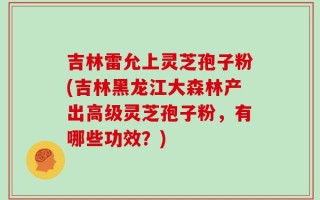 吉林雷允上灵芝孢子粉(吉林黑龙江大森林产出高级灵芝孢子粉，有哪些功效？)
