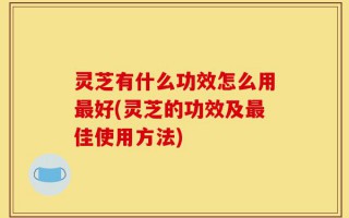 灵芝有什么功效怎么用最好(灵芝的功效及最佳使用方法)