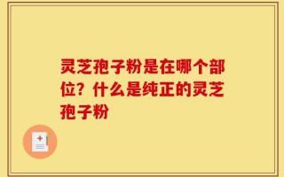 灵芝孢子粉是在哪个部位？什么是纯正的灵芝孢子粉