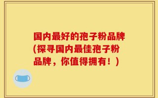 国内最好的孢子粉品牌(探寻国内最佳孢子粉品牌，你值得拥有！)