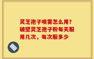 灵芝孢子喷雾怎么用？破壁灵芝孢子粉每天服用几次，每次服多少