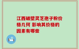 江西破壁灵芝孢子粉价格几何 影响其价格的因素有哪些
