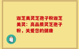 迦芝美灵芝孢子粉迦芝美灵：高品质灵芝孢子粉，关爱您的健康