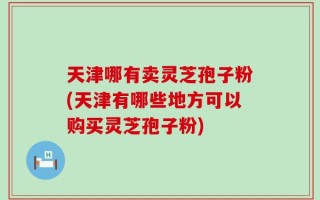 天津哪有卖灵芝孢子粉(天津有哪些地方可以购买灵芝孢子粉)
