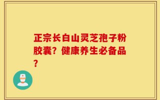 正宗长白山灵芝孢子粉胶囊？健康养生必备品？
