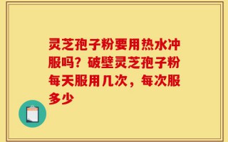 灵芝孢子粉要用热水冲服吗？破壁灵芝孢子粉每天服用几次，每次服多少