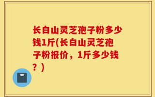 长白山灵芝孢子粉多少钱1斤(长白山灵芝孢子粉报价，1斤多少钱？)