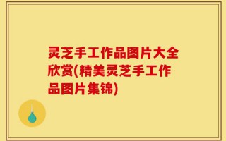 灵芝手工作品图片大全欣赏(精美灵芝手工作品图片集锦)