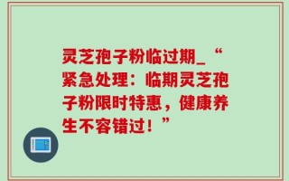 灵芝孢子粉临过期_“紧急处理：临期灵芝孢子粉限时特惠，健康养生不容错过！”