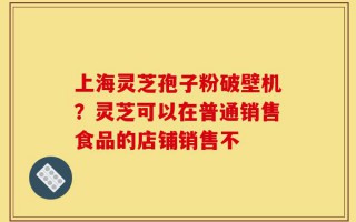 上海灵芝孢子粉破壁机？灵芝可以在普通销售食品的店铺销售不