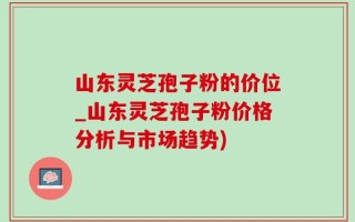 山东灵芝孢子粉的价位_山东灵芝孢子粉价格分析与市场趋势)
