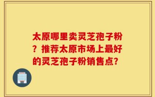 太原哪里卖灵芝孢子粉？推荐太原市场上最好的灵芝孢子粉销售点？