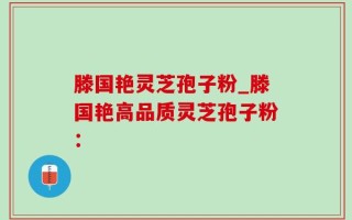 滕国艳灵芝孢子粉_滕国艳高品质灵芝孢子粉：