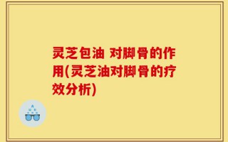 灵芝包油 对脚骨的作用(灵芝油对脚骨的疗效分析)