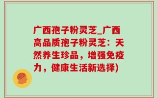 广西孢子粉灵芝_广西高品质孢子粉灵芝：天然养生珍品，增强免疫力，健康生活新选择)