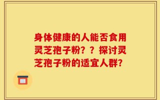身体健康的人能否食用灵芝孢子粉？？探讨灵芝孢子粉的适宜人群？