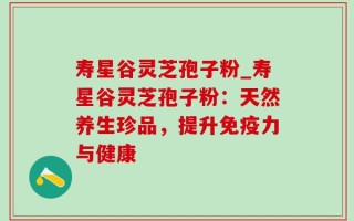 寿星谷灵芝孢子粉_寿星谷灵芝孢子粉：天然养生珍品，提升免疫力与健康