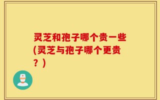 灵芝和孢子哪个贵一些(灵芝与孢子哪个更贵？)