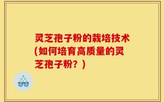 灵芝孢子粉的栽培技术(如何培育高质量的灵芝孢子粉？)