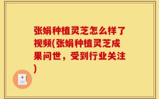 张娟种植灵芝怎么样了视频(张娟种植灵芝成果问世，受到行业关注)