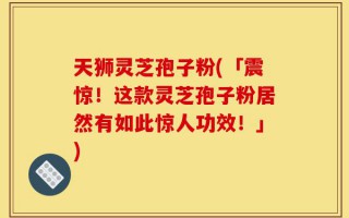 天狮灵芝孢子粉(「震惊！这款灵芝孢子粉居然有如此惊人功效！」)