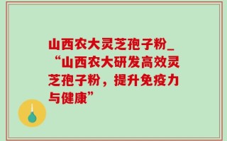 山西农大灵芝孢子粉_“山西农大研发高效灵芝孢子粉，提升免疫力与健康”