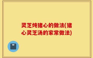 灵芝炖猪心的做法(猪心灵芝汤的家常做法)