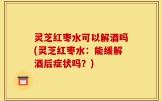 灵芝红枣水可以解酒吗(灵芝红枣水：能缓解酒后症状吗？)