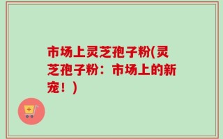 市场上灵芝孢子粉(灵芝孢子粉：市场上的新宠！)