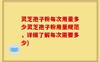 灵芝孢子粉每次用量多少灵芝孢子粉用量规范，详细了解每次需要多少)