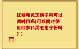 红参和灵芝孢子粉可以同时用吗(可以同时使用红参和灵芝孢子粉吗？)