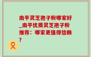 南平灵芝孢子粉哪家好_南平优质灵芝孢子粉推荐：哪家更值得信赖？