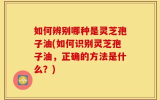 如何辨别哪种是灵芝孢子油(如何识别灵芝孢子油，正确的方法是什么？)