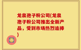 龙泉孢子粉公司(龙泉孢子粉公司推出全新产品，受到市场热烈追捧)