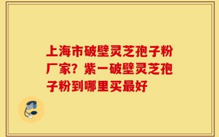 上海市破壁灵芝孢子粉厂家？紫一破壁灵芝孢子粉到哪里买最好