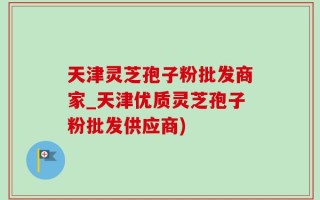天津灵芝孢子粉批发商家_天津优质灵芝孢子粉批发供应商)