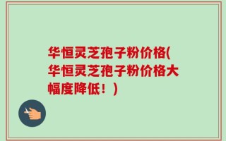 华恒灵芝孢子粉价格(华恒灵芝孢子粉价格大幅度降低！)