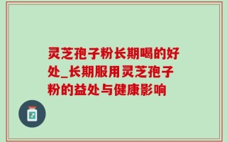 灵芝孢子粉长期喝的好处_长期服用灵芝孢子粉的益处与健康影响