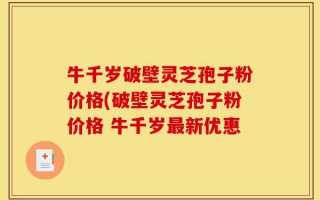 牛千岁破壁灵芝孢子粉价格(破壁灵芝孢子粉价格 牛千岁最新优惠