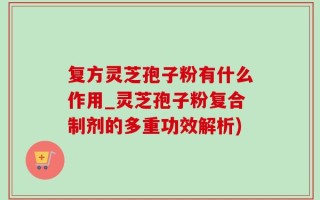 复方灵芝孢子粉有什么作用_灵芝孢子粉复合制剂的多重功效解析)